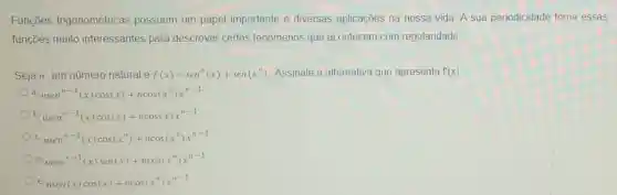 Funçōes trigonométricas possuem um papel importante e diversas aplicações na nossa vida A sua periodicidade torna essas
funções muito interessantes para descrever certos fenômenos que acontecem com regularidade
Seja n um número natural e f(x)=sen^n(x)+sen(x^n) Assinale a alternativa que apresenta f'(x)
a. nsen^n-1(x)cos(x)+ncos(x^n)x^n-1
b. nsen^n-1(x)cos(x)+ncos(x)x^n-1
c. nsen^n-1(x)cos(x^n)+ncos(x^n)x^n-1
d ncos^n-1(x)sen(x)+ncos(x^n)x^n-1
e. nsen(x)cos(x)+ncos(x^n)x^n-1