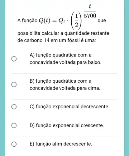 A função
Q(t)=Q_(i)cdot ((1)/(2))^(t)/(5700)
que
possibilita calcular a quantidade restante
de carbono 14 em um fóssil é uma:
A) função quadrática com a
concavidade voltada para baixo.
B) função quadrática I com a
concavidade voltada para cima.
C) função exponencial decrescente.
D) função exponencial crescente.
E) função afim decrescente.