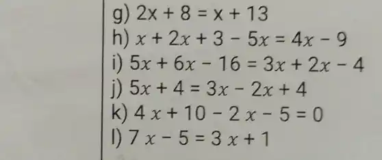 g) 2x+8=x+13
h x+2x+3-5x=4x-9
i) 5x+6x-16=3x+2x-4
5x+4=3x-2x+4
k 4x+10-2x-5=0
7x-5=3x+1