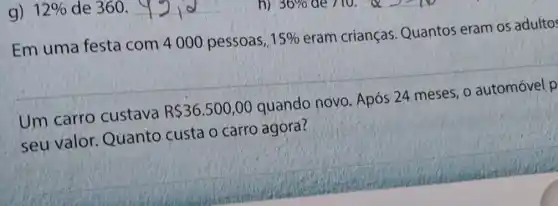 g)12% de 360.
Em uma festa com 4000 pessoas,
15% 
eram crianças Quantos eram os adultos
Um carro custava
R 36.500,00
quando novo Após 24 meses, 0 automóvel p
seu valor Quanto custa o carro agora?