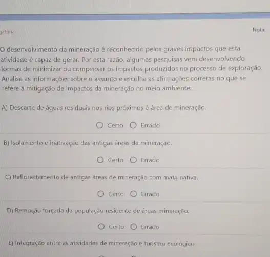 gatoria
desenvolvimento da mineração é reconhecido pelos graves impactos que esta
atividade é capaz de gerar. Por esta razão , algumas pesquisas vem desenvolvendo
formas de minimizar ou compensar os impactos produzidos no processo de exploração.
Analise as informações sobre o assunto e escolha as afirmações corretas no que se
refere a mitigação de impactos da mineração no meio ambiente:
A) Descarte de águas residuais nos rios próximos à área de mineração.
Certo Errado
B) Isolamento e inativação das antigas áreas de mineração.
Certo Errado
C) Reflorestamento de antigas áreas de mineração com mata nativa.
Certo Errado
D) Remoção forçada da população residente de áreas mineração.
Certo Errado
E) Integração entre as atividades de mineração e turismo ecológico
Nota: