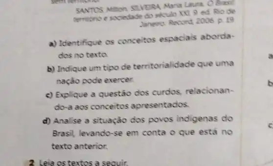 gem common
SANTOS Mithon SILVEIRA Maria Laum. O Brasil
territono e sociedade do seculo xxt. 9 ed Rio de
Janeiro: Record, 2006 p 19
a) Identifique os conceitos espaciais aborda-
dos no texta
b) Indique um tipo de territorialidade que uma
nação pode exercer.
c) Explique a questão dos curdos, relacionan-
do-a aos conceitos apresentados.
d) Analise a situação dos povos indigenas do
Brasil, levando-se em conta o que está no
texto anterior.
2 Leia os textos a seauir.
a
c