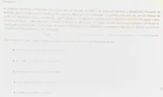 Geografia
A primeira referencia a Formação Messejana data da decada de 1950 e for feita pelo geologo e pesquisador Fernando de
Almeida, que associou relevos da ilha de Fernando de Noronha a essa formação c a definiu como parte da zona de fraturas da
cadeia de montanhas desse arquipelago Sobressaindo se na superficie sertanepa enos tabuleiros costeiros em alguns casos,
ocorrem as feiches elaboradas das estruturas da Formação Messejana Os corpos pertencentes a essa formação encontram-se
distribuidos em forma de arco ao redor da cidade de Fortaleza Fssa disposição corresponde a extensão da área de extrusão do
magma em direcao ao intenor do continente
Revita de Geografu Recile V 17 n12020 (adaptado)
A formacao fisiografic apresontada no toxto fo originada a partir de qual processo natural?
A Ocorrencia de movimento:transformantes
B Drcomposican
protoitas sedimentares
D Subsidencia do terrenos litoranens
E Solidificacio de liva vulcanica