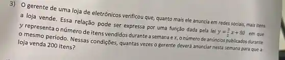 gerente de uma loja de eletrônicos verificou que, quanto mais ele anuncia em redes sociais, mais itens
a loja vende. Essa relação pode ser expressa por uma função dada pela lei
y=(3)/(2)x+80
em que y representa o número de itens vendidos durante a semana e x, o número de anúncios publicados durante
- mesmo período Nessas condições quantas vezes o gerente deverá anunciar nesta semana para que a
loja venda 200 itens?