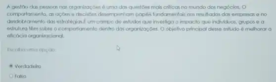 A gestão das pessoas nas organizaçōes é uma das questōes mais crifficas no mundo dos negócios
comportamento, as ações e decisōes desempenham papéis fundamentais nos resultados das empresas e no
desdobramento das estratégias.E um campo de estudos que investiga o impacto que individuos grupos e a
estrutura têm sobre o comportamento dentro das organizações. O objetivo principal desse estudo é melhorar a
elicácia organizacional.
Escolha uma opção:
Verdadeiro
Falso