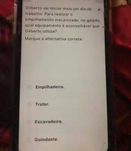 Gilberto vai iniciar mais um dia de
trabalho. Para realizar o
empilhamento mecanizado, no galpão,
qual equipamento é aconselhável que
Gilberto utilize?
Marque a alternativa correta:
Empilhadeira.
Trator.
Escavadeira.
Guindaste.