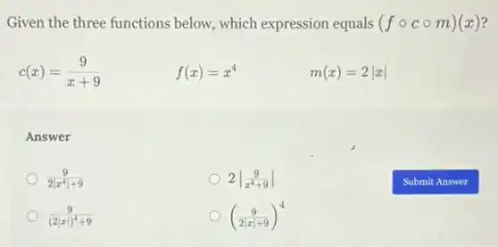 Given the three functions below, which expression equals (fcirc ccirc m)(x)
c(x)=(9)/(x+9)
f(x)=x^4
m(x)=2vert xvert 
Answer
(9)/(2vert x^4)vert +9
2vert (9)/(x^4)+9vert 
(9)/((2vert xvert )^4)+9
((9)/(2vert xvert +9))^4