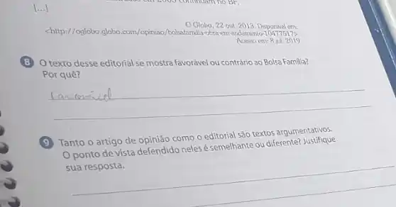 [...]
Globo, 22 out 2013. Disponivel em:
<http://oglobo.globo.com/opiniao /bolsafamilia-obra-em-andamento 104775175
Acesso em: 8 jul.2019
8
texto desse editorial se mostra favorável ou contrário ao Bolsa Familia?
Por quê?
__
9
Tanto o artigo de opinião como o editorial são textos argumentativos.
Oponto de vista defendido neles é semelhante ou diferente?Justifique
__