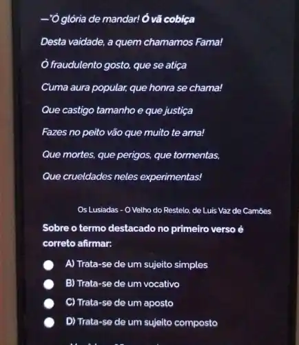 Ó glởria de mandar!Ó vã cobiça
Desta vaidade, a quem chamamos Fama!
Ở fraudulento gosto, que se atiça
Cuma aura popular, que honra se chama!
Que castigo tamanho e que justiça
Fazes no peito vão que muito te ama!
Que mortes, que perigos, que tormentas,
Que crueldades neles experimentas!
Os Lusiadas - O Velho do Restelo, de Luis Vaz de Camoes
Sobre o termo destacado no primeiro verso é
correto afirmar:
A) Trata-se de um sujeito simples
B) Trata-se de um vocativo
C) Trata-se de um aposto
D) Trata-se de um sujeito composto