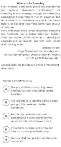 Where to Go Camping
From national parks to RV parks, the possibilities
are endless Humanity's enthusiasm for
camping is also endless , though, so make your
campground reservations well in advance. But
remember, it is important to check the camp
before for tips and thus make better use of your
adventure.
For a first experience avoid dispersed camping
(no facilities) and primitive sites (pit toilets).
You'll be more comfortable in a developed
campground, so look for one with flush toilets
and running water.
Disponível em:
<https://www.rei.com/learn/expert-
advice/camping-for -beginners.html>. Acesso
em: 25 jul 2020 (adaptado).
According to the text above, choose the correct
alternative:
Assinale a afirmativa correta
A
endless, you can only camp on the
The possibilities of camping are not
beaches.
B )
It is important to visit the camp before
you go, this provides a better
adventure.
C )
People are not enthusiatic for
camping, so it is not necessary to
schedule this activity in advance.
D
If you have no experience , you can
E
For your first camp , it is mandatory to
E
use an RV.