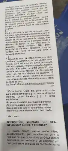 Golabada tinha cara di goiabada mesmo
Golabado explicar
golabada, mas quaki....pessoa que se mesmo que nada
defrontava constataria Intimo que
Golabada tinha cara de goiabada
Colab contheci há tempos jogava
pelada nas ruas da tha do Governador. Ele
pereferecia para a escalação mas quase
sempre era rejeitado bola, era born
de gênio.
[...]
Perdi-o de vista, 9 que foi reciproco. Outro
dia, parei num posto para abastecer o carro e
um senhor idoso me ofereceu umas flanelas.
dessas de limpar para-brisa la recusar, mas
deseas coisa me chamou a atenção: dando o
desconto do tempo, o cara tinha cara de
desconto de Fiquei indeciso. Não podia
perguntar se ele era - Goiabada, podia se
havia motivo para tanta e
tamanha intimidade.
[...]
tanque do carro já estava cheio, e o novo
Gojabada, desanimado de me vender uma
flanela, ia se retirando em busca de freguês
mais necessitado. Perguntei quantas flanelas
ele tinha. Não sabia devia ter umas 40, não
vendera nenhuma dia. Comprei-lhe
todas, ele fez um abatimento razoável. E
ficou de mãos vazias olhando o estranho
que sumia com suas 40 flanelas e nem fizera
questão do troco.
http://wwww1.folha.uol com.br/fsp/opiniao/f Ifz1111200803
htm
135-No trecho "Outro dia, parei num posto
para abastecer o carro e um senhor idoso me
ofereceu umas flanelas [...]", o termo
sublinhado.
(A) acrescenta uma informação à anterior
(B) explica a ideia anteriormente citada.
(C) se opōe ao que foi dito anteriormente.
(D) oferece uma alternativa ao fato citado.
Leia o texto
INTERNETES:MODISMO OU REAL
INFLUENCES SOEMON ESCRITA?
[...]Nosso estudo investe neste último
questionamento por trabalharmos com a