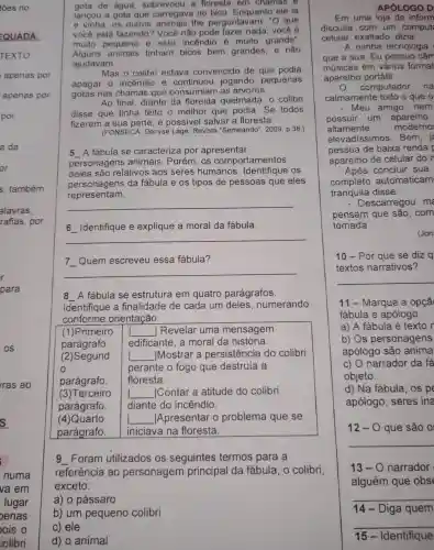 gota de água sobrevoou a floresta em chamas e
lancou a gota que carregava no bico Enquanto ele ia
e vinha os outros lhe pergunta ram: "O que
você está fazendo?) Você não pode fazer nada você é
muito pequeno e este incendio é muito grande".
Alguns tinham bicos bem grandes . e não
ajudavam.
Mas o colibri estava convencido de que podia
apagar 0 incendio e continuou jogando pequenas
gotas nas chamas que consumiam I as árvores.
Ao final diante da floresta queimada , o colibri
disse que tinha feito o melhor que podia . Se todos
fizerem a sua parte . é possivel salvar a floresta.
(FONSECA , Denyse Lage Revista "Semeando", 2009,p.38 )
5 A fábula se caracteriza por apresentar
personagens animais . Porém , os comportamentos
deles são relativos aos seres humanos OS
presentation
personagens da fábula e os tipos de pessoas que eles
__
6 Identifique e explique a moral da fábula.
__
7 Quem escreveu essa fábula?
__
8 __
A fabula se estrutura em quatro parágrafos.
Identifique a finalidade de cada um deles, numerando
conforme orientação:
(1)Primeiro __ Revelar uma mensagem
parágrafo edificante , a moral da história.
(2)Segund __ Mostrar a persistência do colibri
o	perante o fogo que destruia a
parágrafo. floresta.
(3)Terceiro __ Contar a atitude do colibri
parágrafo. diante do incêndio.
(4)Quarto __ Apresentar o problema que se
parágrafo. iniciava na floresta.
g Foram utilizados os seguintes termos para a
referência ao personagem principal da fabula , o colibri,
exceto:
a) o pássaro
APÓLOGO D
Em uma loja de inform
discutia com um comput
celular , exaltado , dizia:
A minha tecnologia
que a sua. Eu possuo câm
músicas em vários format
aparelho portátil.
computador na
calmamente tudo o que o
- Meu amigo . nem
possuir um aparelho
altamente moderno
elevadissimos . Bem, i
pessoa de baixa renda
aparelho de celular do n
Após concluir sua
completo automaticam
tranquila disse:
- Descarregou ma
pensam que são . com
tomada
(Jon
10 - Por que se diz a
textos narrativos?
11 - Marque a opçã
fábula e apólogo.
a) A fábula é texto r
b) Os personagens
apólogo são anima
c) 0 narrador da fá
objeto.
d) Na fabula , os pe
apólogo , seres ina
12-0 que são o
13-0 narrador
alguém que obs
14 - Diga quem
15-Identifique