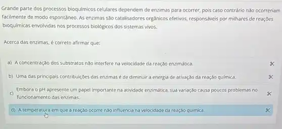 Grande parte dos processos bioquímicos celulares dependem de enzimas para ocorrer, pois caso contrário não ocorreriam
facilmente de modo espontâneo As enzimas são catalisadores orgânicos efetivos, responsáveis por milhares de reações
bioquímicas envolvidas nos processos biológicos dos sistemas vivos.
Acerca das enzimas, é correto afirmar que:
a) A concentração dos substratos nào interfere na velocidade da reação enzimática.
b) Uma das principais contribuições das enzimasé de diminuir a energia de ativação da reação química.
c)
funcionamento das enzimas.
Embora o pH apresente um papel importante na atividade enzimática, sua variação causa poucos problemas no
d) A temperatura em que a reação ocorre não influencia na velocidade da reação química.