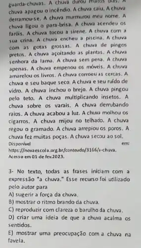 guarda-chuvas. A chuva durou multos dids.
chuva apagou o incêndio A chuva caiu. A chuva
derramou-se. A chuva murmurou meu nome. A
chuva ligou o para brisa. A chuva acendeu os
fardis. A chuva tocou a sirene. A chuva com a
sua crina. A chuva encheu a piscina. A chuva
com as gotas grossas . A chuva de pingos
pretos. A chuva açoitando as plantas. A chuva
senhora da lama. A chuva sem pena. A chuva
apenas. A chuva empenou 05 móveis. A chuva
amarelou os livros. A chuva corroeu as cercas., A
chuva e seu baque seco. A chuva e seu ruido de
vidro. A chuva inchou o brejo. A chuva pingou
pelo teto. A chuva multiplicando insetos. A
chuva sobre os varais A chuva derrubando
raios. A chuva acabou a luz. A chuva molhou os
cigarros. A chuva mijou no telhado. A chuva
regou o gramado. A chuva arrepiou os poros . A
chuva fez muitas poças A chuva secou ao sol.
Disponivel	em
https://novaescola.org.br/conteudo /3166/2-chuva.
Acesso em 01 de fev.2023.
3- No texto, todas as frases iniciam com a
expressão "a chuva."Esse recurso foi utilizado
pelo autor para
A) sugerir a força da chuva.
B) mostrar o ritmo brando da chuva.
C) reproduzir com clareza o barulho da chuva.
D) criar uma ideia de que a chuva acalma os
E) mostrar uma preocupação com a chuva na
favela.