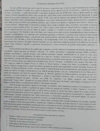 A Guerra do Contestado (1912-1916)
Foi um conflito armado que opós forças do governo e camponeses que viviam na regiáo disputada pelos Estados de
Santa Catarina c Parani. Oconflite teve origem na disputa de terras e deixou mais de 10 mil mortos vitimas dos combates.
da fome e de doenças A regisio denominada "Contestado" abranga cerca de 40.000 Km2 entre os atuais estados de Santa
Catarina e Parank, disputada por ambos, uma vez que ate o inicio deste século a fronterna nào havia sido demarcada A regiao
desenvolveu-se muito lentamente a partir do século XVIII, como rota de tropeiros que partiam do Rio Grande do Sul em
direção a Sào Paulo. Apos a Proclamação da Republica, com a maior autonomia dos estados coronelismo
cada cidade possuia seu chefe local, grande proprietário que se utilizava de jagunços c agregados para manter e ampliar seus
"currais eleioras", influenciando a vida,politica estadual. Havia ainda as disputas entre os coronéis envolvendo as disputas
por terras ou pelo controle politico no estado. Em1908 a empresa norte americana Brazi Railway Company recebeu do
governo federal uma faixa de terra de 30km de largura, cortando os 4 estados do sul do pais, para a construção de uma
ferrovia que ligaria o Rio Grande do Sul a Sao Paulo, com o direito de revender as terras desapropriadas ao longo da ferrovia
Enquanto os latifundiários e as empresas norte americanas passaram a controlar a economia local, formou-e uma camada
composta por trabalhadores bragais,caracterizada pela extrema pobreza.agravada ainda mais com o final da construção da
ferrovia em 1910, elevando o nivel de desemprego e de marginalidade social. Essa camada prendia-se cada vez mais ao
mandonismo dos coronéis e da rigida estrutura fundiária, que nào alimentaxa nenhuma perspectiva de alteração đa situação
vigente Esses elementos, somados a ignorincia, determinaram o desenvol imento de grande religiosidade misticismo e
messianismo.
Os movimentos messidnicos sao aqueles que se apegam a um lider religioso ou espiritual, um messias, que passa a ser
considerado "aquele que guia em direção a salvação". Os "lideres messianicos" conquistam prestigio dando consellios
ajudando necessiados e curando doenles sem nenhuma pretensão material do ponto de vista socio
economico com as camadas populares. Na região sul a ação dos "monges" caracterizou o messianismo, sendo que o mais
importante for o monge Jodo Maria, que teve importante presença no final do século passado, época da Revolução Federalista
(1893.95)
Durante muitos anos apareceram diversos "monges", confundidos com o próprio João Maria. Em
1912 surgiu na cidade de Campos Novos, no interior de Santa Catarina o monge José Maria curando
doentes a fama do mongecresceu a ponto de receber a proteção de um dos mais importantes coronéis da região Francisco de
Almeida. Vivendo em terras do coronel, o monge recebia a visita de dezenas de pessoas diariamente, provenientes de diversas
cidades do interior. Proteger o monge passou a ser sinal de prestigio politico, por isso a transferència de José Maria para a
cidade de Taquaruçu, em terras do coronel Henrique de Almeida, agudizou as disputas politicas na regiao levando seu
adversario, o coronel Francisco de Albuqueque, a alertar as autoridades estaduais sobre o desenvolvimento de uma
"comunidade de fanáticos" na regilo. Durante sua estada em Taquaruçu, José Maria organizou uma comunidade
denominada "Quadro Santo", liderada por um grupo chamado "Os Doze pares de França", numa alusão à cavalaria de Carlos
Magno na Idade Média.fundow a "Monarquia Celestial"
Além da postura autoritária e repressiva do Estado, encontramos outros elementos contrarios ao messianismo, como
os interesses locais dos coroncis e a postura da Igreja Catolica no sentido de combater os lideres "Tanaticos'. O primeiro
conflito armado ocorreu na regiáo de Irani, ao sul de Palmas, quando foi mono José Maria apesar de as tropas estaduais
terem sido derrotadas pelos caboclos. Os seguidores do monge, incluindo alguns fazendeiros "Quadro Santo"
e a Monarquia Celessial, acreditaryam que o lider ressusciaria co misticismo expandiu-se com grande rapidez Os caboclos
condenavam a repidbica, associando-a ao poder dos coronéis e ao poder da Brazil Railway.
A panir de dezembro de 1914 inciov-se o ataque final, comandado pelo General Setembrino de Carvalho, mandado
do Rio de Janeiro a frente das tropas federais ampliada por soldados do Paraná e de Santa Catarina Ocerco à regiâo de Santa
Maria determinou grande mortalidade causada pela fome e pela epidemia de tifo, forçando parte dos sertanejos a renderem-se.
sendo que os redutos "monarquistas" foram arrasados. O ultimo lider do Contestado, Deodato Manuel Ramos
foi preso e condenado a 30 anos de prisão, tendo morrido em uma tentativa de fuga.
Atividade do Texto (responda no caderno)
1. Quando conde ocomeu a Guerra do Contestado?
3. 0 que sao os movimento:messianicos?
2. Identifique as causas da Guerra do Contestado.
4. Quais praticas identificam Jose Maria com o Messianismo?
5. Além da repressão do Estado, quais outros elementos eram contrarios ao messianismo?