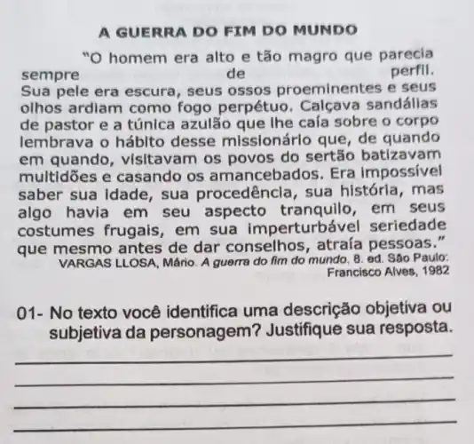 A GUERRA DO FIM DO MUNDO
"O homem era alto e tão magro que parecia
sempre	de	perfil.
Sua pele era escura, seus ossos proeminentes e seus
olhos ardiam como fogo perpétuo . Calçava sandállas
de pastor e a túnica azulão que The caía sobre o corpo
lembrava o hábito desse missionárlo que, de quando
em quando visitavam os povos do sertão batizavam
multidōes e casando os am ancebados. Era impossivel
saber sua Idade sua procedênc la, sua história, mas
algo havia em seu aspecto tranquilo, em seus
costumes frugais , em sua imperturb svel seriedade
que mesmo antes de dar conselhos , atraía pessoas."
VARGAS LLOSA, Mário. A guerra do fim do mundo. 8. ed. São Paulo:
Francisco Alves, 1982
01-No texto você identifica uma descrição objetiva iou
subjetiva da personagem'? Justifique sua resposta.
__