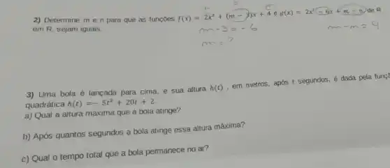 Gx+m-n)de R
2) Determine me n para que as funçōes
f(x)=2x^2+(m-3)x+4eg(x)=2x^2-6x+m-n
em R, sejam iguais.
3) Uma bola é lançada para cima, e sua altura
h(t)
em metros, após t segundos, é dada pela funç?
quadrática h(t)=-5t^2+20t+2
a) Qual a altura maxima que a bola atinge?
b) Após quantos segundos a bola atinge essa altura máxima?
c) Qual o tempo total que a bola permanece no ar?