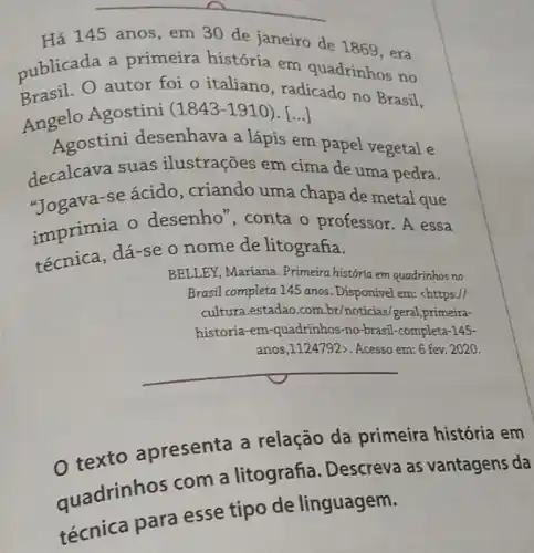 __
Há 145 anos, em 30 de janeiro de 1869,era
publicada a primeira história em quadrinhos no
Brasil. O autor foi 0 italiano, radicado no Brasil,
Angelo Agostini
(1843-1910) [...]
Agostini desenhava a lápis em papel vegetal e
decalcava suas ilustrações em cima de uma pedra.
"Togava-se ácido , criando uma chapa de metal que
imprimia o desenho ", conta o professor. A essa
técnica, dá-se 0 nome de litografia.
BELLEY, Mariana. Primeira história em quadrinhos no
Brasil completa 145 anos . Disponivel em: chttps://
cultura.estadao.com.br/noticias/geral,primeira-
historia-em-quadrinhos-no -brasil-completa-145-
anos,1124792>. Acesso em:6 fev. 2020.
__
texto apresenta a relação da primeira história em
quadrinhos com a litografia. Descreva as vantagens da