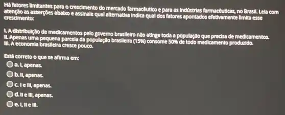 Há fatores limitantes para o crescimento do mercado farmacêutico e para as Industrias farmacêuticas, no Brest!Lela com
as asserçoes ababxo e assinale qual alternativa Indica qual dos fatores apontados Ilmita esse
crescimento:
1.Adistributição de medicamentos pelo governo brasilelro não ating toda a população que predsa de medicamentos.
III. A economla braslleira cresce pouco.
Está correto oque se afirma em:
a. I, apenas.
b.II, apenas.
C. Telll, apenas,
d.II ell, apenas.
e.I,llelll.