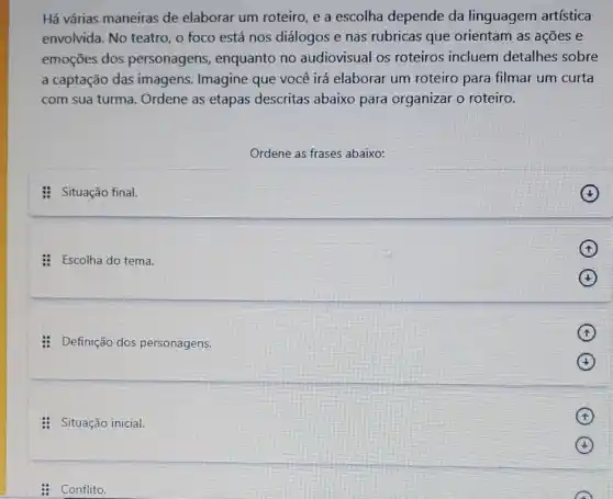 Há várias maneiras de elaborar um roteiro, e a escolha depende da linguagem artística
envolvida. No teatro, o foco está nos diálogos e nas rubricas que orientam as ações e
emoçōes dos personagens, enquanto no audiovisual os roteiros incluem detalhes sobre
a captação das imagens Imagine que você irá elaborar um roteiro para filmar um curta
com sua turma. Ordene as etapas descritas abaixo para organizar o roteiro.
Ordene as frases abaixo:
: Situação final.
: Escolha do tema.
: Definição dos personagens.
: Situação inicial.
: Conflito.