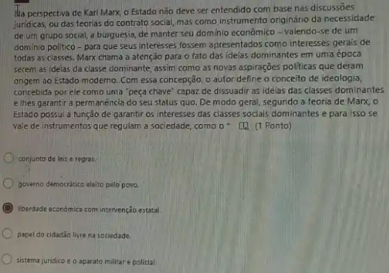 Ha perspectiva de Karl Marx, o Estado não deve ser entendido com base nas discussões
juridicas, ou das teorias do contrato social, mas como instrumento originário da necessidade
de um grupo social a burguesia, de manter seu domínio econômico - valendo -se de um
domínio politico-para que seus interesses fossem apresentados como interesses gerais de
todas as classes. Marx chama a atenção para o fato das ideias dominantes em uma época
serem as ideias da classe dominante, assim como as novas aspirações politicas que deram
origem ao Estado moderno Com essa concepção, 0 autor define o conceito de idealogia,
concebida porele como uma "peça chave" capaz de dissuadir as ideias das classes dominantes
elhes garantir a perm anência do seu status quo. De modo geral segundo a teoria de Marx, o
Estado possui a função de garantir os interesses das classes socials dominantes e para isso se
vale de instrumentos que regulam a sociedade, como o (1) (1 Ponto)
conjunto de leis e regras.
governo democrático eléito pelo povo.
liberdade económica com intervenção estatal.
papel do cidadão livre na sociedade.
sistema juridico e o aparato militar e policial.