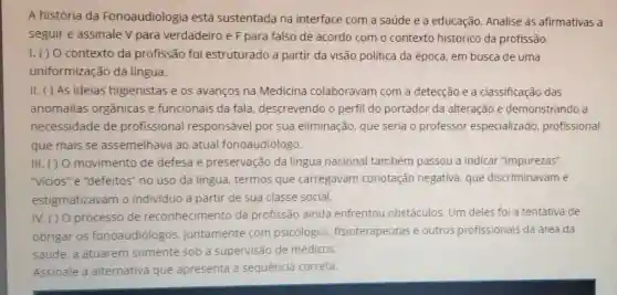 A história da Fonoaudiologia está sustentada na interface com a saúde e a educação Analise as afirmativas a
seguir e assinale V para verdadeiro e F para falso de acordo com o contexto histórico da profissão.
I. ( ) O contexto da profissão foi estruturado a partir da visão politica da época, em busca de uma
uniformização da lingua.
II. () AS ideias higienistas e 05 avanços na Medicina colaboravam com a detecção e a classificação das
anomalias orgânicas e funcionais da fala descrevendo o perfil do portador da alteração e demonstrando a
necessidade de profissional responsável por sua eliminação, que seria o professor especializado profissional
que mais se assemelhava ao atual fonoaudiólogo.
III. () 0 movimento de defesa e preservação da língua nacional também passou a indicar "impurezas".
"vicios" e "defeitos""no uso da língua termos que carregavam conotação negativa que discriminavam e
estigmatizavam o individuo a partir de sua classe social.
IV. () 0 processo de reconhecimento da profissão ainda enfrentou obstáculos Um deles fol a tentativa de
obrigar os fonoaudiólogos juntamente com psicólogos fisioterapeutas e outros profissionais da área da
saúde, a atuarem somente sob a supervisão de médicos
Assinale a alternativa que apresenta a sequência correta.