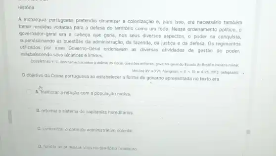 História
A monarquia portuguesa pretendia dinamizar a colonização e, para isso era necessário também
tomar medidas voltadas para a defesa do território como um todo. Nesse ordenamento politico, o
governador-geral era a cabeça que geria, nos seus diversos aspectos, o poder na conquista,
supervisionando as questōes da administração, da fazenda da justiça e da defesa. Os regimentos
utilizados por esse Governo-Geral ordenavam as diversas atividades de gestão do poder,
estabelecendo seus alcances e limites.
COSENTINO, F.C. Apontamentos sobre a defesa do litoral questioes militares, governo-geral do Estado do Brasil e carreira militar,
séculos XVI e XVII Navigator, v. 8, n. 15 . D. 9-25,2012. (adaptado) .
Objetivo da Coroa portuguesa ao estabelecer a forma de governo apresentada no texto era
A. melhorar a relação com a população nativa.
B. retomar o sistema de capitanias hereditárias.
C. centralizar o controle administrativo colonial.
D. fundar as pri primeiras vilas no território brasileiro.