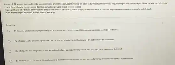 Homem de 42 anos de idade, submetido a laparotomia de emergéncia com esplenectomia em razio de trauma abdominal, evoluluno quinto dia pós-operatório com pico febrill e saida de pus pela incisbo.
Examefisica: abdome flicido e pouco doloroso, com edema e hiperemia ao redor da incisão.
Alguns pontos foram retirados observando-se a seguir drenagem de secreção purulenta em pequena quantidade. A aponeurose foi palpada, encontrando-se adequadamente fechada.
Qual é a complicação observada e qual a conduta indicada?
Resposta:
A) Infecção por c contaminação primária ligada ao trauma	antibioticoterapia, a droga de escolha é a cefalexina.
B) Infecção de sitio cirurgico superficial e caso se opte por introduzir antibioticoterapia a droga de escolha vancomicina
C) Infecçáo de sitio ciriryico superficial, estando Indicada reoperação desse paciente, para nova exploração oda cavidade abdominal.
D) Infecçǎo por contaminaçdo da cavidade sendo
mandatorio iniciar antibioticoterapia com gentamicina para cobertura ura adequada da flora intestinal