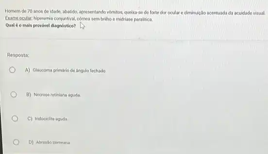 Homem de 70 anos de idade, abatido, apresentando vomitos, queixa-se de forte dor oculare diminuição acentuada da acuidade visual.
Exame ocular: hiperemia conjuntival comea sem brilho e midriase paralitica.
Qualéo mais provável diagnóstico?
Resposta:
A) Glaucoma primário de Angulo fechado.
B) Necrose retiniana aguda
C) Iridociclite aguda.
D) Abrasão corneana.