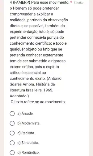 Homem só pode pretender
compreender e explicar a
realidade , partindo da observação
direta e. se possivel , também da
experimentação , isto é , só pode
pretender conhecê -la por via do
conhecimento científico ; e todo e
qualquer objeto ou fato que se
pretenda conhecer exatamente
tem de ser submetido a rigoroso
exame crítico , pois o espírito
crítico e essencial ao
conhecimento exato . (Antônio
Soares Amora . História da
literatura brasileira , 1965.
Adaptado.)
texto refere -se ao movimento:
a)Árcade.
b)Modernista
C)Realista
e)Simbolista.
d)Romântico.
4 (FAMERP)Para esse movimento , 1 ponto