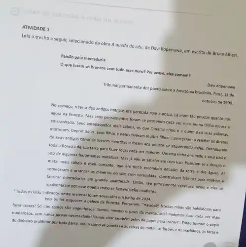 HORA DE COLOCAR
ONA MASSA
ATIVIDADE 1
Leia o trecho a seguir, selecionado da obra A queda do céu, de Davi Kopenawa em escrita de Bruce Albert.
Paixão pela mercadoria
que fazem os brancos com todo esse ouro? Por acaso, eles comem?
Davi Kopenawa
Tribunal permanente dos povos sobre a Amazônia brasileira. Paris, 13 de
outubro de 1990
No começo, a terra dos antigos brancos era parecida com a nossa Lá eram tão poucos quanto nós
agora na floresta. Mas seus pensamentos foram se perdendo cada vez mais numa trilha escura e
emaranhada. Seus antepassados mais sábios os que Omama criou e a quem deu suas palavras,
morreram. Depois deles seus filhos e netos tiveram muitos filhos Começaram a rejeitar os dizeres
de seus antigos como se fossem mentiras e foram aos poucos se esquecendo deles Derrubaram
toda a floresta de sua terra para fazer roças cada vez maiores Omama tinha ensinado a seus pais o
uso de algumas ferramentas metálicas.Mas já não se satisfaziam com isso Puseram-se a desejaro
metal mais sólido e mais cortante, que ele tinha escondido debaixo da terra e das águas. Aí
começaram a arrancar os minérios do solo com voracidade. Construiram fábricas para cozê-los e
fabricar mercadorias em grande quantidade. Então seu pensamento cravouse nelas e eles se
apaixonaram por esse objeto como se fossem belas mulheres.
Todos os links indicados neste material foram acessados em junho de 2024.
Isso os fez esquecer a beleza da floresta Pensaram: "Haixopẽl Nossas mãos são habilidosas para
fazer coisas! Só nós somos tão engenhosos!Somos mesmo o povo da mercadoria! Podemos ficar cada vez mais
numerosos, sem nunca passar necessidadel Vamos criar também peles de papel para trocar!". Então fizeram o papel
do dinheiro proliferar por toda parte, assim como as panelas e as caixas de metal, os facões e os machados,