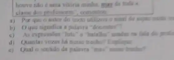 houve nǎo é uma vitoria minhs, may da tokis a
classe dos professore ", comontow.
a) Por que 0 autor do toxto utilizos mostls in
b) Oque significa a polavrs "docenter"?
c)As expressões "Inta" o "batalha" usadas na fala do
d) Quantas vozes há nerse trecho?Explique
c) Qual o sentido da palavra "mas" news trache?