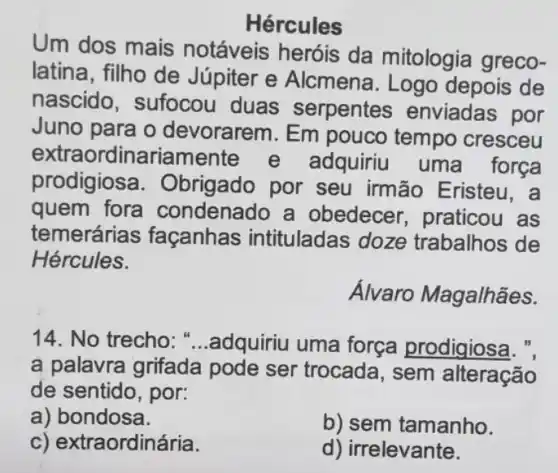 Hércules
Um dos mais notáveis heróis da mitologia greco-
latina, filho de Júpiter e Alcmena . Logo depois de
nascido, sufocou duas serpentes enviadas por
Juno para o devorarem. Em pouco tempo cresceu
extra ordinariamente e adquiriu uma força
prodigiosa . Obrigado por seu irmão Eristeu, a
quem fora condenado a obedecer praticou as
temerária s façanhas intituladas doze trabalhos de
Hércules.
Álvaro Magalhães.
14. No trecho ....adquiriu uma força prodigiosa. ",
a palavra grifada pode ser trocada , sem alteração
de sentido, por:
a) bondosa.
b) sem tamanho.
c) extraordinária.
d) irrelevante.