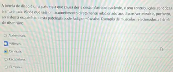 A hérnia de disco é uma patologia que causa dor e desconforto ao paciente, e tem contribuiçoes genéticas
e ambientals. Ainda que seja um acometimento diretamente relacionado aos discos vertebrais e, portanto,
ao sistema esquelético, esta patologia pode fadigar musculos Exemplo de musculos relacionados a hérnia
de disco sào:
Abdominais
Peitorals.
C Cervicals.
Escapulares.
Femorais.