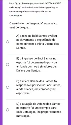 https://g1.globo .com/pr/parana/noticia /2024/08/09/fi
nalista-na-ginastica -ritmica-babi-domingos -diz-que-
entrou-no-esporte -inspirada-por-daiane dos-
santos.ghtml
uso do termo "inspirada'expressa o
sentido de que __
A) a ginasta Babi Santos avaliou
positivamente a experiência de
competir com a atleta Daiane dos
Santos.
B) o ingresso de Babi Santos no
esporte foi determinado por sua
amizade com os treinadores de
Daiane dos Santos.
C) a atleta Daiane dos Santos foi
responsável por incluir Babi Santos,
ainda criança, em competições
esportivas.
D) a atuação de Daiane dos Santos
no esporte foi um exemplo para