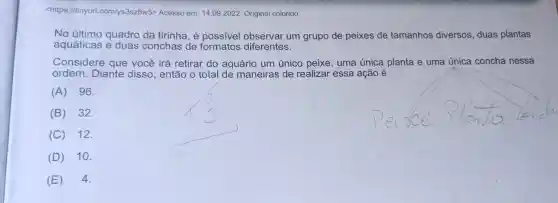 <https://tinyurl com/ys3sz8w5> Acesso em: 14.09 .2022 Original colorido.
No último quadro da tirinha, é possivel observar um grupo de peixes de tamanhos diversos , duas plantas
aquáticas e duas conchas de formatos diferentes.
Considere que você irá retirar do aquário um único peixe, uma única planta e uma única concha nessa
ordem. Diante disso, então o total de maneiras de realizar essa ação é
(A) 96.
(B) 32.
(C) 12.
(D) 10.
(E) 4.