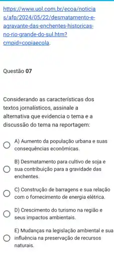 https://www.uol.com br/ecoa/noticia
s/afp/2024/05/22/desmatamento-e-
agravante-das -enchentes-historicas-
no-rio-grande-do-sul .htm?
cmpid=copiaecola
Questão 07
Considerando as características dos
textos jornalísticos , assinale a
alternativa que evidencia o tema e a
discussão do tema na reportagem:
A) Aumento da população urbana e suas
consequências econômicas.
B) Desmatamento para cultivo de soja e
sua contribuição para a gravidade das
enchentes.
C) Construção de barragens e sua relação
com o fornecimento de energia elétrica.
D) Crescimento do turismo na região e
seus impactos ambientais.
E) Mudanças na legislação ambiental e sua
influência na preservação de recursos
naturais.