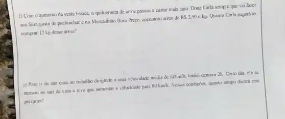 i) Com o aumento da cesta básica, o quilograma de arroz passou a custar mais caro. Dona Carla sempre que vai fazer
sua feira gosta de pechinchar e no Mercadinho Bom Preço.encontrou arroz de
R 3,50okg Quanto Carla pagará se
comprar 12 kg desse arroz?
j) Para ir de sua casa ao trabalho dirigindo a uma velocidade média de
60km/h
Isabel demora 2h. Certo dia, ela se
atrasou ao sair de casa e teve que aumentar a velocidade para
80km/h
Nessas condições,quanto tempo durará este
percurso?