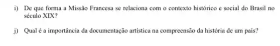 i) De que forma a Missão Francesa se relaciona com o contexto histórico e social do Brasil no
século XIX?
j) Qualé a importância da documentação artistica na compreensão da história de um país?