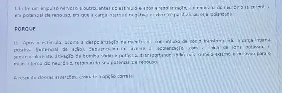 I. Entre um impulso nervoso e outro, antes do estímulo e após a repolarização, a membrana do neurônio se encontra
em potencial de repouso em que a carga interna é negativa e externa é positiva, ou seja, polarizada.
PORQUE
II. Após o estim ulo. ocorre a despolarização da membrana, com influx de sódio transformando a carga interna
positiva (potencial de ação). Sequencialmente ocorre a repolarização, com a saida de ions potassio. e
sequencialmente, ativação da bomba sódio e potássio.transportando sódio para o meio externo e potássio para o
meio interno do neurônio retomando seu potencial de repouso
A respeito dessas asserções assinale a opção correta: