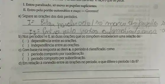 I. Estou paralisado, só movo as pupilas suplicantes.
II. Entro pelo portão automático e ouço: - Grrmmr!
a) Separe as orações dos dois períodos.
b) Nos períodosTe II, as duas orações que'os compōem estabelecem uma relação de:
() dependência entre as orações.
() independência entre as orações.
c) Com base na resposta ao item a, o período é classificado, como:
() período composto por coordenação
() período composto por subordinação.
d) Em relação à conexão entre as orações no período, o que difere o período I do II?
__