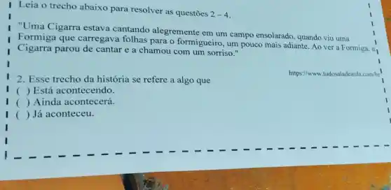 I Leia o trecho abaixo para resolver as questōes
2-4
I "Uma Cigarra estava cantando alegremente em um campo ensolarado, quando viu uma
Formiga que carregava folhas para o formigueiro , um pouco mais adiante. Ao ver a Formiga,
Cigarra parou de cantar e a chamou com um sorriso."
2. Esse trecho da história se refere a algo que
https://www.tudosaladeaula .com/br
() Está acontecendo.
I () Ainda acontecerá.
I () Já aconteceu.