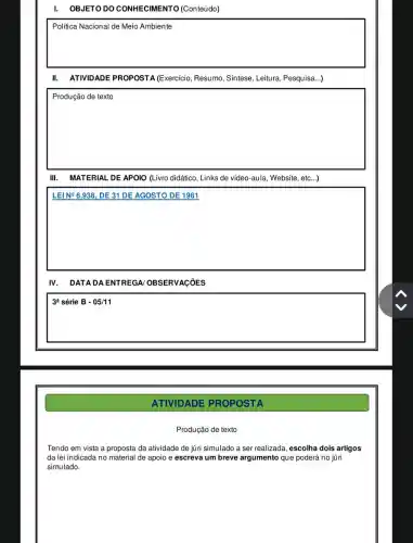 I. OBJETO DC CONHECIMENTO (Conteúdo)
square 
disappointed
II. ATIVIDADE PROPOSTA (Exercício , Resumo, Síntese, Leitura , Pesquisa...)
square 
MATERIAL DE APOIO (Livro didático, Links de video-aula, Website, etc...)
square 
businessman
IV. DATADAE NTRE GA/OBSERVAçõES
3^a série B - 05/11
ATIVIDADE PROPOSTA
Produção de texto
Tendo em vista a proposta da atividade de juri simulado a ser realizada, escolha dois artigos
da lei indicada no material de apoio e escreva um breve argumento que poderá no júri
simulado.