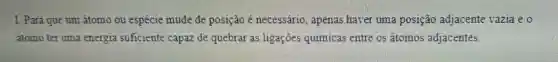 I. Para que um átomo ou espécie mude de posição é necessário, apenas haver uma posição adjacente vazia e0
átomo ter uma energia suficiente capaz de quebrar as ligações quimicas entre os átomos adjacentes.