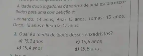 A idade dos 5 jogadores de xadrez de uma escola esco-
Ihidos para uma competição é:
Leonardo: 14 anos, Ana: 15 anos,Tomas 15 anos,
Deco: 16 anose Beatriz: 17 anos.
2. Qualéa média de idade desses enxadristas?
a) 15,2 anos
c) 15,6 anos
b) 15,4 anos
d) 15,8 anos