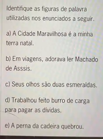 Identifique as figuras de palavra
utilizadas nos enunciados a seguir.
a) A Cidade Maravilhosa é a minha
terra natal.
b) Em viagens, adorava ler Machado
de Asssis.
c) Seus olhos são duas esmeraldas.
d) Trabalhou feito burro de carga
para pagar as dividas.
e) A perna da cadeira quebrou.