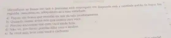 Identifique as frases em que o pronome está empregado em desacordo com a variedade padrão da língua. Em
seguida, reescreva-as adequando-as a essa variedade.
a) Fiquei tão brava que mandei ele sair da sala imediatamente.
b) Quando saires, avisa-nos que iremos com você.
c) Preciso encontrar-me com você ainda hoje.
d) Não vá, por favor, preciso falar com o senhor.
e) Se você sair.leve com você o cachorro.