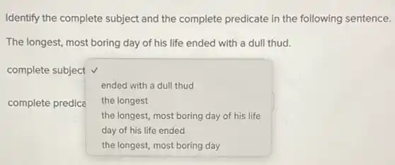 Identify the complete subject and the complete predicate in the following sentence.
The longest, most boring day of his life ended with a dull thud.
complete subject v
ended with a dull thud
complete predica square 
the longest
the longest, most boring day of his life
day of his life ended