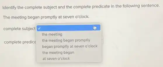 Identify the complete subject and the complete predicate In the following sentence.
The meeting began promptly at seven o'clock.
complete subject
square 
to
the meeting
the meeting began promptly
began promptly at seven o'clock
the meeting began