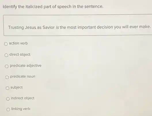 Identify the italicized part of speech in the sentence.
Trusting Jesus as Savior is the most important decision you will ever make.
action verb
direct object
predicate adjective
predicate noun
subject
indirect object
linking verb